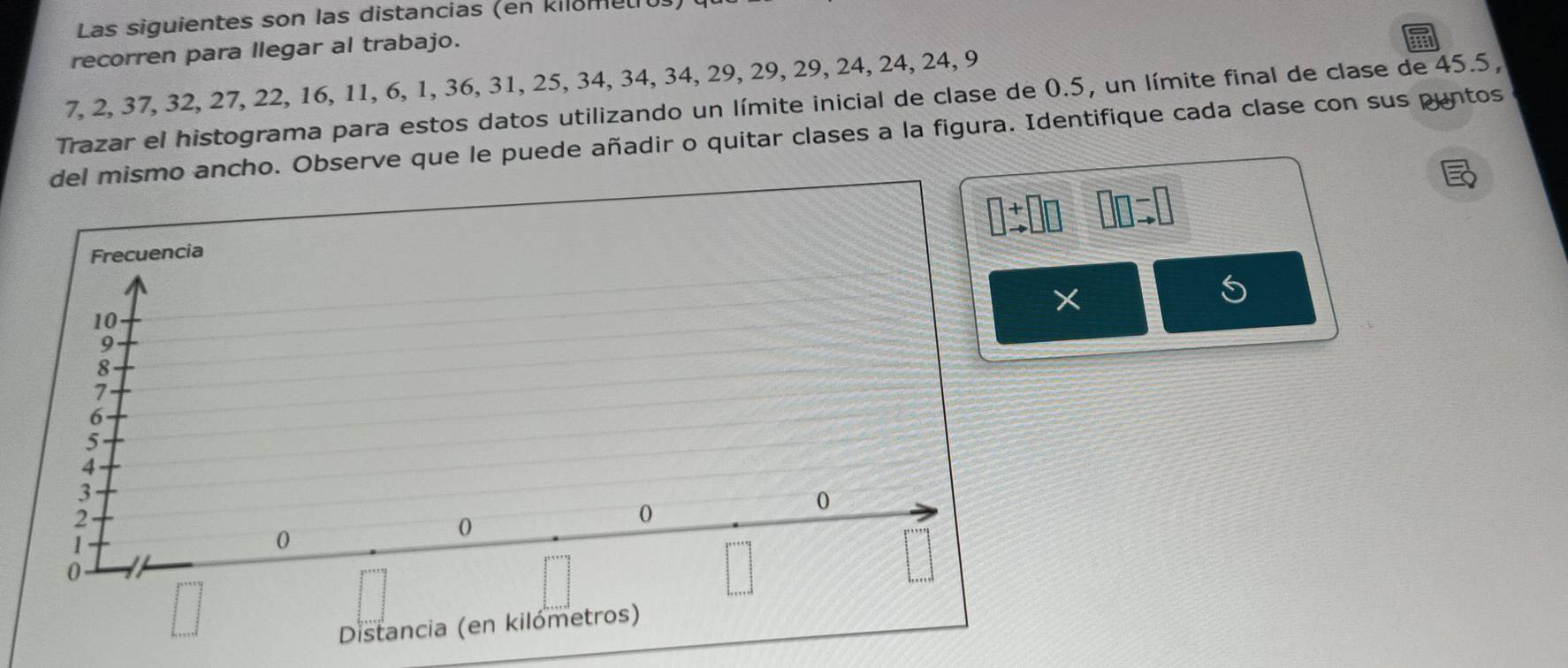 Las siguientes son las distancias (en kilometu.
recorren para llegar al trabajo.
7, 2, 37, 32, 27, 22, 16, 11, 6, 1, 36, 31, 25, 34, 34, 34, 29, 29, 29, 24, 24, 24, 9
Trazar el histograma para estos datos utilizando un límite inicial de clase de 0.5, un límite final de clase de 45.5,
del mismo ancho. Observe que le puede añadir o quitar clases a la figura. Identifique cada clase con sus puntos
□ beginarrayr + to endarray □ □ □ =□
5