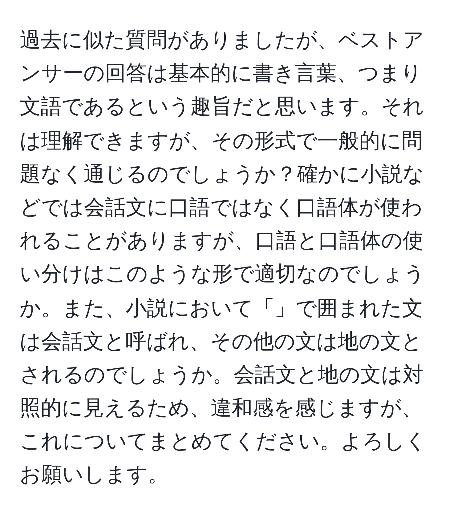 過去に似た質問がありましたが、ベストアンサーの回答は基本的に書き言葉、つまり文語であるという趣旨だと思います。それは理解できますが、その形式で一般的に問題なく通じるのでしょうか？確かに小説などでは会話文に口語ではなく口語体が使われることがありますが、口語と口語体の使い分けはこのような形で適切なのでしょうか。また、小説において「」で囲まれた文は会話文と呼ばれ、その他の文は地の文とされるのでしょうか。会話文と地の文は対照的に見えるため、違和感を感じますが、これについてまとめてください。よろしくお願いします。