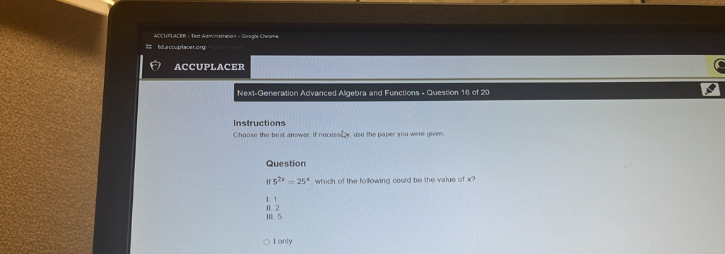 ACCUPLACER - Test Administration - Googlle Chrome
t d.accuplacer.org
ACCUPLACER
Next-Generation Advanced Algebra and Functions - Question 16 of 20
Instructions
Choose the best answer. If necessiy, use the paper you were given.
Question
If 5^(2x)=25^x , which of the following could be the value of x?
1. 1
II. 2
III. 5
I only