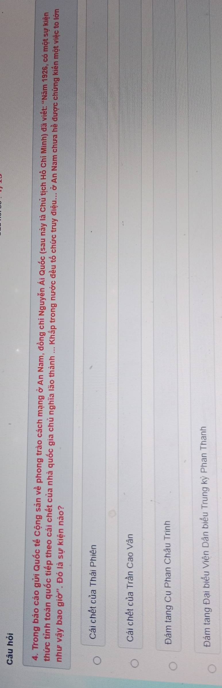 Câu hỏi
4. Trong báo cáo gửi Quốc tế Cộng sản về phong trào cách mạng ở An Nam, đồng chí Nguyễn Ái Quốc (sau này là Chủ tịch Hồ Chí Minh) đã viết: “Năm 1926, có một sự kiện
thức tỉnh toàn quốc tiếp theo cái chết của nhà quốc gia chủ nghĩa lão thành ... Khấp trong nước đều tổ chức truy điệu... ở An Nam chưa hề được chứng kiến một việc to lớn
như vậy bao giờ'. Đó là sự kiện nào?
Cái chết của Thái Phiên
Cái chết của Trần Cao Vân
Đám tang Cụ Phan Châu Trinh
Đám tang Đại biểu Viện Dân biểu Trung kỳ Phan Thanh