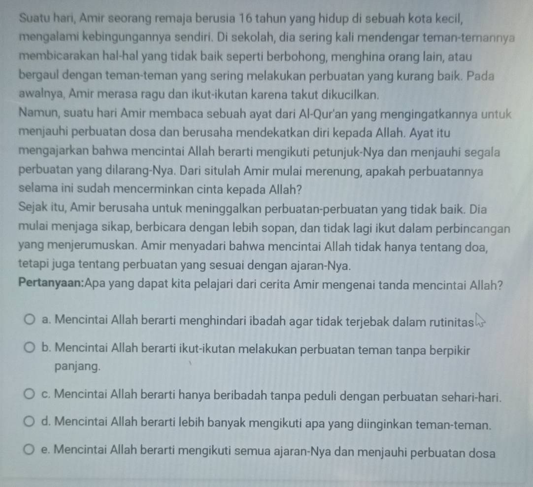 Suatu hari, Amir seorang remaja berusia 16 tahun yang hidup di sebuah kota kecil,
mengalami kebingungannya sendiri. Di sekolah, dia sering kali mendengar teman-temannya
membicarakan hal-hal yang tidak baik seperti berbohong, menghina orang lain, atau
bergaul dengan teman-teman yang sering melakukan perbuatan yang kurang baik. Pada
awalnya, Amir merasa ragu dan ikut-ikutan karena takut dikucilkan.
Namun, suatu hari Amir membaca sebuah ayat dari Al-Qur'an yang mengingatkannya untuk
menjauhi perbuatan dosa dan berusaha mendekatkan diri kepada Allah. Ayat itu
mengajarkan bahwa mencintai Allah berarti mengikuti petunjuk-Nya dan menjauhi segala
perbuatan yang dilarang-Nya. Dari situlah Amir mulai merenung, apakah perbuatannya
selama ini sudah mencerminkan cinta kepada Allah?
Sejak itu, Amir berusaha untuk meninggalkan perbuatan-perbuatan yang tidak baik. Dia
mulai menjaga sikap, berbicara dengan lebih sopan, dan tidak lagi ikut dalam perbincangan
yang menjerumuskan. Amir menyadari bahwa mencintai Allah tidak hanya tentang doa,
tetapi juga tentang perbuatan yang sesuai dengan ajaran-Nya.
Pertanyaan:Apa yang dapat kita pelajari dari cerita Amir mengenai tanda mencintai Allah?
a. Mencintai Allah berarti menghindari ibadah agar tidak terjebak dalam rutinitas
b. Mencintai Allah berarti ikut-ikutan melakukan perbuatan teman tanpa berpikir
panjang.
c. Mencintai Allah berarti hanya beribadah tanpa peduli dengan perbuatan sehari-hari.
d. Mencintai Allah berarti lebih banyak mengikuti apa yang diinginkan teman-teman.
e. Mencintai Allah berarti mengikuti semua ajaran-Nya dan menjauhi perbuatan dosa