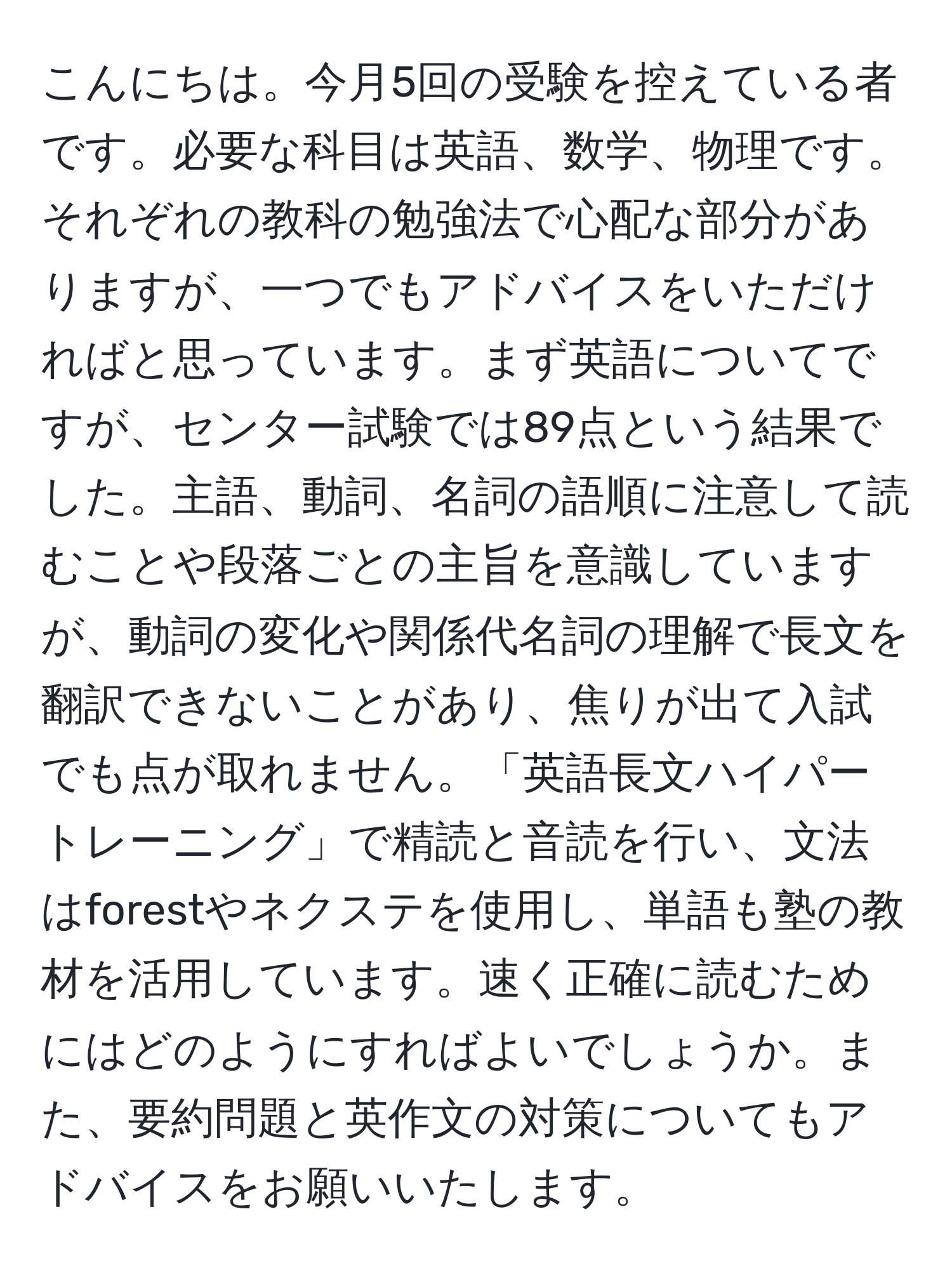 こんにちは。今月5回の受験を控えている者です。必要な科目は英語、数学、物理です。それぞれの教科の勉強法で心配な部分がありますが、一つでもアドバイスをいただければと思っています。まず英語についてですが、センター試験では89点という結果でした。主語、動詞、名詞の語順に注意して読むことや段落ごとの主旨を意識していますが、動詞の変化や関係代名詞の理解で長文を翻訳できないことがあり、焦りが出て入試でも点が取れません。「英語長文ハイパートレーニング」で精読と音読を行い、文法はforestやネクステを使用し、単語も塾の教材を活用しています。速く正確に読むためにはどのようにすればよいでしょうか。また、要約問題と英作文の対策についてもアドバイスをお願いいたします。