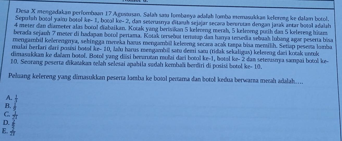 Desa X mengadakan perlombaan 17 Agustusan. Salah satu lombanya adalah lomba memasukkan kelereng ke dalam botol.
Sepuluh botol yaitu botol ke - 1, botol ke - 2, dan seterusnya ditaruh sejajar secara berurutan dengan jarak antar botol adalah
4 meter dan diameter alas botol diabaikan. Kotak yang berisikan 5 kelereng merah, 5 kelereng putih dan 5 kelereng hitam
berada sejauh 7 meter di hadapan botol pertama. Kotak tersebut tertutup dan hanya tersedia sebuah lubang agar peserta bisa
mengambil kelerengnya, sehingga mereka harus mengambil kelereng secara acak tanpa bisa memilih. Setiap peserta lomba
mulai berlari dari posisi botol ke - 10, lalu harus mengambil satu demi satu (tidak sekaligus) kelereng dari kotak untuk
dimasukkan ke dalam botol. Botol yang diisi berurutan mulai dari botol ke -1, botol ke - 2 dan seterusnya sampai botol ke-
10. Seorang peserta dikatakan telah selesai apabila sudah kembali berdiri di posisi botol ke - 10.
Peluang kelereng yang dimasukkan peserta lomba ke botol pertama dan botol kedua berwarna merah adalah....
A.  1/3 
B.  1/9 
C.  1/21 
D.  2/9 
E.  2/21 