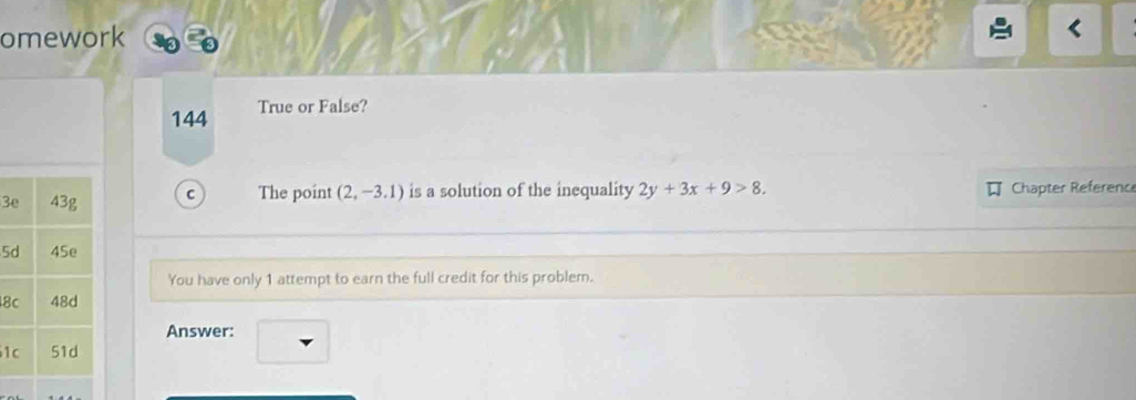 omework 
144 True or False? 
3 C The point (2,-3.1) is a solution of the inequality 2y+3x+9>8. Chapter Referenc 
5 
You have only 1 attempt to earn the full credit for this problem. 
8 
Answer: 
1