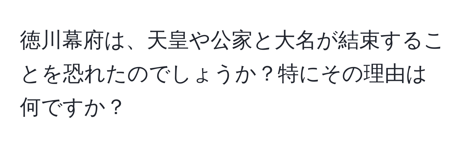 徳川幕府は、天皇や公家と大名が結束することを恐れたのでしょうか？特にその理由は何ですか？