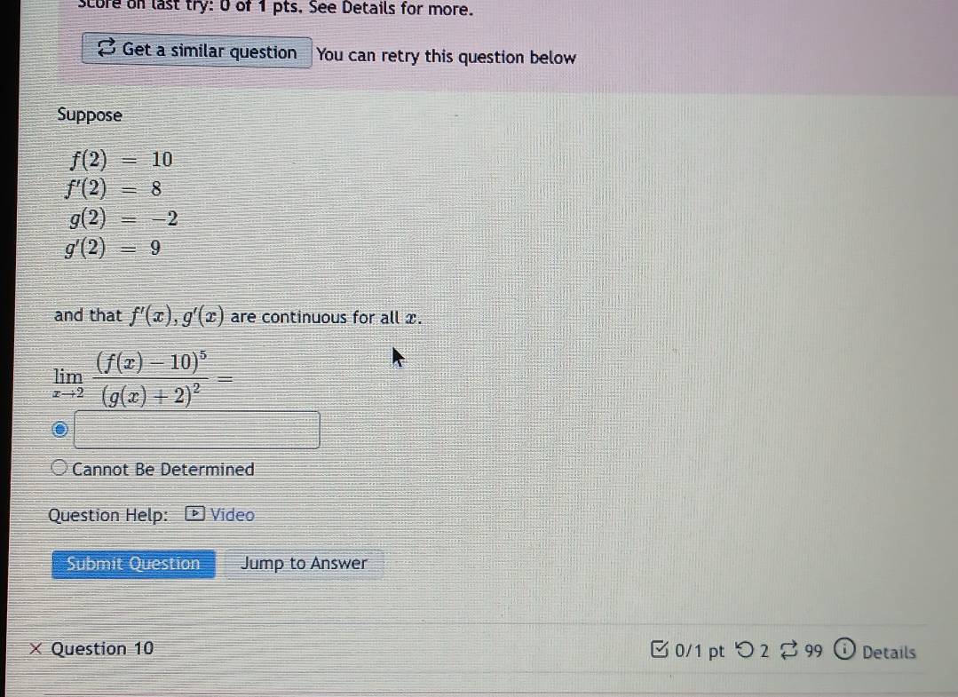 score on last try: 0 of 1 pts. See Details for more. 
Get a similar question You can retry this question below 
Suppose
f(2)=10
f'(2)=8
g(2)=-2
g'(2)=9
and that f'(x), g'(x) are continuous for all x.
limlimits _xto 2frac (f(x)-10)^5(g(x)+2)^2=
Cannot Be Determined 
Question Help: Video 
Submit Question Jump to Answer 
× Question 10 0/1 pt つ 2 99 Details