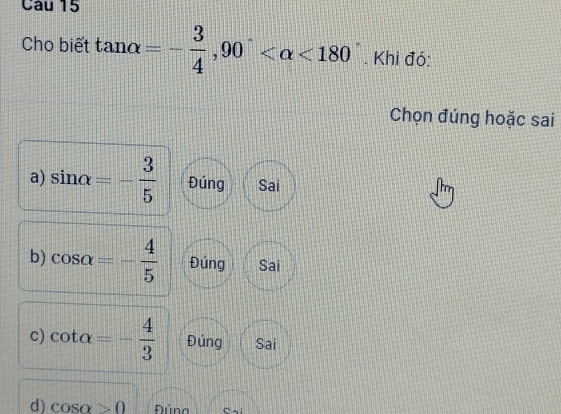 Cho biết tan alpha =- 3/4 , 90° <180°. Khi đó:
Chọn đúng hoặc sai
a) sin alpha =- 3/5  Đúng Sai
b) cos alpha =- 4/5  Đúng Sai
c) cot alpha =- 4/3  Đúng Sai
d) cos alpha >0 Đúna