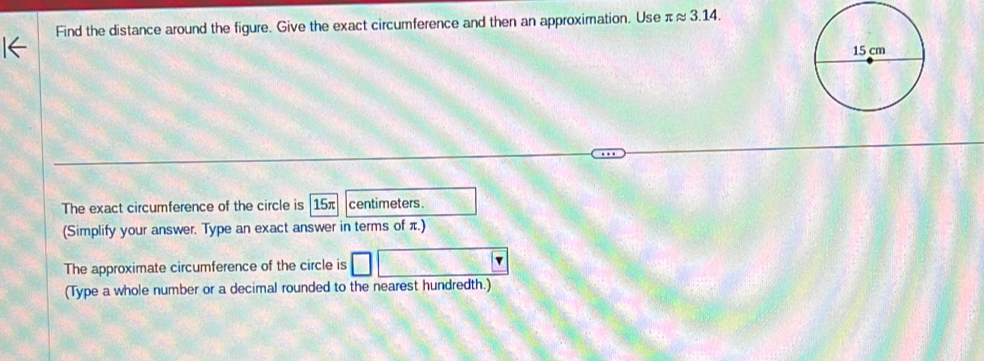 Find the distance around the figure. Give the exact circumference and then an approximation. Use π ≈ 3.14. 
The exact circumference of the circle is 15π centimeters. 
(Simplify your answer. Type an exact answer in terms of π.) 
The approximate circumference of the circle is v
(Type a whole number or a decimal rounded to the nearest hundredth.)