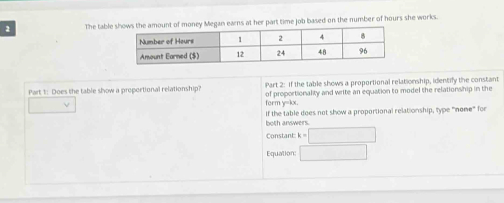 The tables at her part time job based on the number of hours she works. 
Part 1: Does the table show a proportional relationship? Part 2: If the table shows a proportional relationship, identify the constant 
of proportionality and write an equation to model the relationship in the 
form y=kx, 
if the table does not show a proportional relationship, type "none" for 
both answers. 
Constant: k=□
Equation: □