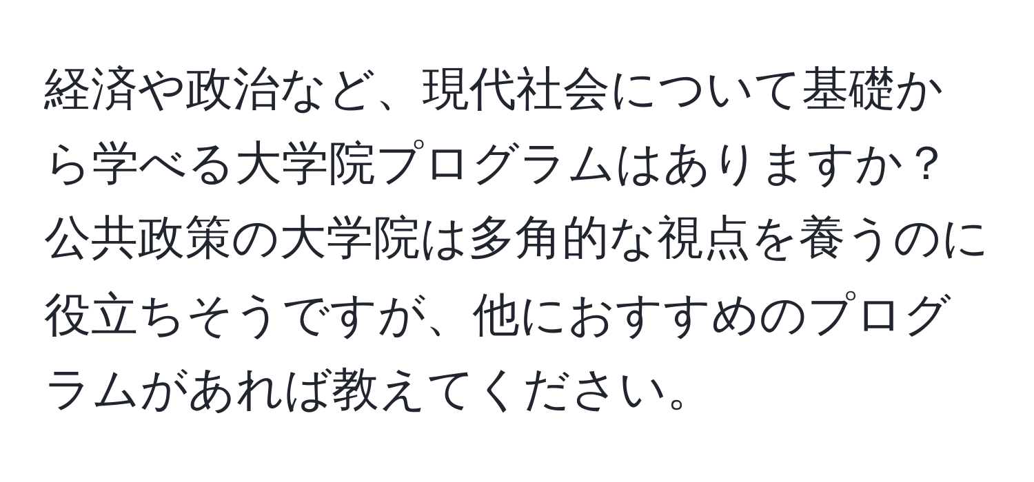 経済や政治など、現代社会について基礎から学べる大学院プログラムはありますか？公共政策の大学院は多角的な視点を養うのに役立ちそうですが、他におすすめのプログラムがあれば教えてください。