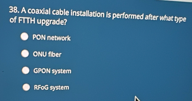 A coaxial cable installation is performed after what type
of FTTH upgrade?
PON network
ONU fiber
GPON system
RFoG system