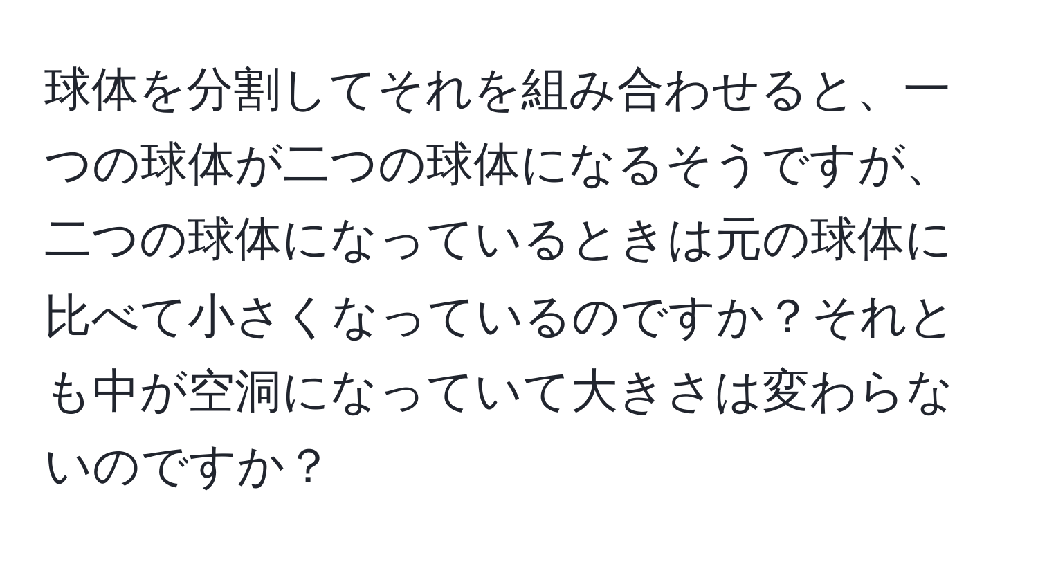 球体を分割してそれを組み合わせると、一つの球体が二つの球体になるそうですが、二つの球体になっているときは元の球体に比べて小さくなっているのですか？それとも中が空洞になっていて大きさは変わらないのですか？