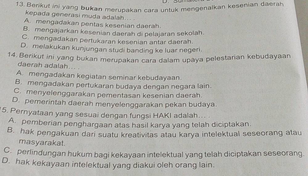 Berikut ini yang bukan merupakan cara untuk mengenalkan kesenian daerah
kepada generasi muda adalah... .
A. mengadakan pentas kesenian daerah.
B. mengajarkan kesenian daerah di pelajaran sekolah.
C. mengadakan pertukaran kesenian antar daerah.
D. melakukan kunjungan studi banding ke luar negeri.
14. Berikut ini yang bukan merupakan cara dalam upaya pelestarian kebudayaan
daerah adalah... .
A. mengadakan kegiatan seminar kebudayaan.
B. mengadakan pertukaran budaya dengan negara lain.
C. menyelenggarakan pementasan kesenian daerah.
D. pemerintah daerah menyelenggarakan pekan budaya.
5. Pernyataan yang sesuai dengan fungsi HAKI adalah... .
A. pemberian penghargaan atas hasil karya yang telah diciptakan.
B. hak pengakuan dari suatu kreativitas atau karya intelektual seseorang atau
masyarakat.
C. perlindungan hukum bagi kekayaan intelektual yang telah diciptakan seseorang.
D. hak kekayaan intelektual yang diakui oleh orang lain.