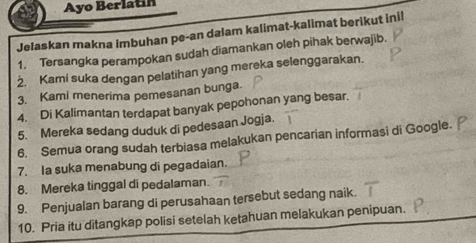 Ayo Berlatin 
Jelaskan makna imbuhan pe-an dalam kalimat-kalimat berikut ini! 
1. Tersangka perampokan sudah diamankan oleh pihak berwajib. 
2. Kami suka dengan pelatihan yang mereka selenggarakan. 
3. Kami menerima pemesanan bunga. 
4. Di Kalimantan terdapat banyak pepohonan yang besar. 
5. Mereka sedang duduk di pedesaan Jogja. 
6. Semua orang sudah terbiasa melakukan pencarian informasi di Google. 
7. Ia suka menabung di pegadaian. 
8. Mereka tinggal di pedalaman. 
9. Penjualan barang di perusahaan tersebut sedang naik. 
10. Pria itu ditangkap polisi setelah ketahuan melakukan penipuan.