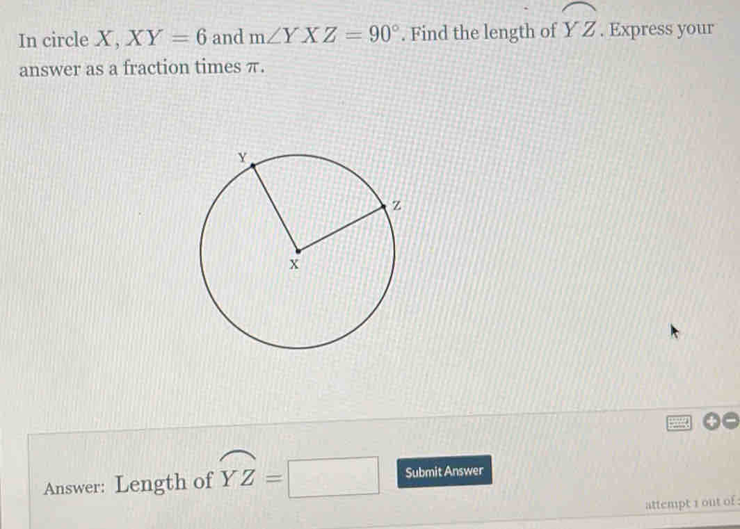 In circle X, XY=6 and m∠ YXZ=90°. Find the length of widehat YZ. Express your 
answer as a fraction times π. 
Answer: Length of overline YZ=□ Submit Answer 
attempt 1 out of