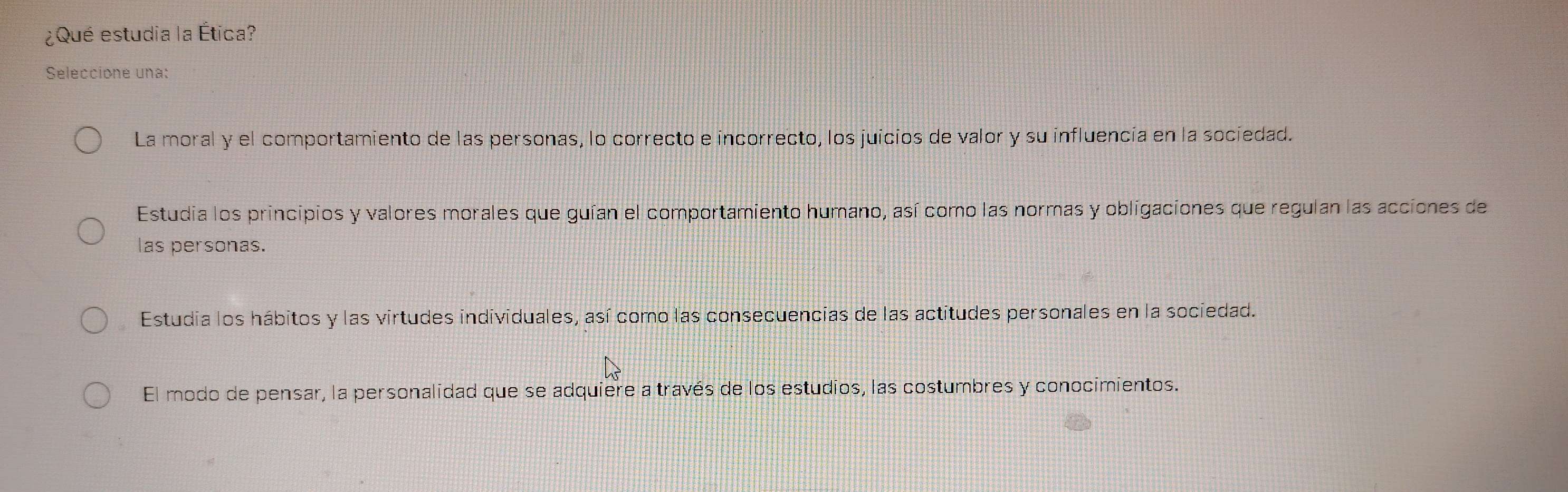 ¿Qué estudia la Ética?
Seleccione una:
La moral y el comportamiento de las personas, lo correcto e incorrecto, los juicios de valor y su influencía en la sociedad.
Estudia los principios y valores morales que guían el comportamiento humano, así como las normas y obligaciones que regulan las acciones de
las personas.
Estudia los hábitos y las virtudes individuales, así como las consecuencias de las actitudes personales en la sociedad.
El modo de pensar, la personalidad que se adquiere a través de los estudios, las costumbres y conocimientos.