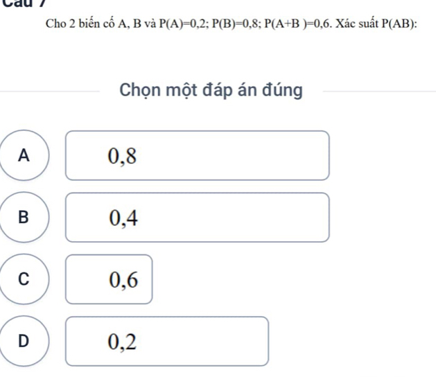 Cau
Cho 2 biến cố A, B và P(A)=0,2; P(B)=0,8; P(A+B)=0,6. Xác suất P(AB).
Chọn một đáp án đúng
A 0, 8
B 0,4
C 0, 6
D 0,2