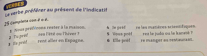 VERBES 
Le verbe préférer au présent de l’indicatif 
25 Completa con è o é. 
1 Nous préférons rester à la maison. 4 Je préf re les matières scientifiques. 
2 Tu préf res l'été ou l'hiver ? 5 Vous préf rez le judo ou le karaté ? 
3 Ils préf rent aller en Espagne. 6 Elle préf re manger au restaurant.