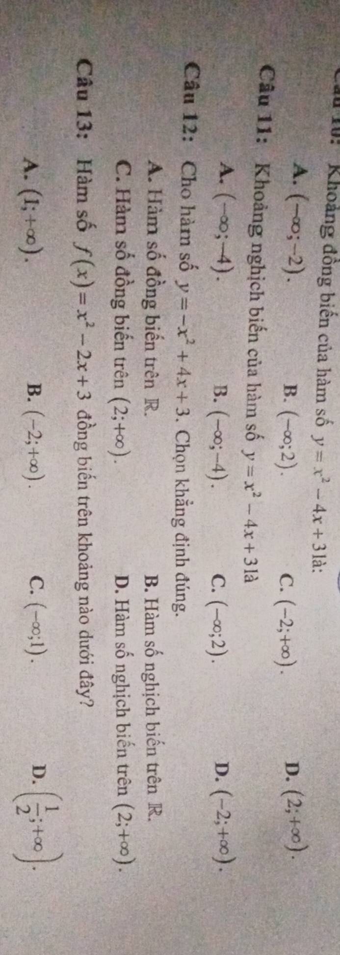 10: '' Khoảng đồng biến của hàm số y=x^2-4x+3 là:
A. (-∈fty ;-2). (2;+∈fty ).
B. (-∈fty ;2). C. (-2;+∈fty ). 
D.
Câu 11: Khoảng nghịch biến của hàm số y=x^2-4x+31a
A. (-∈fty ;-4). D. (-2;+∈fty ).
B. (-∈fty ;-4). C. (-∈fty ;2). 
Câu 12: Cho hàm số y=-x^2+4x+3. Chọn khẳng định đúng.
A. Hàm số đồng biến trên R. B. Hàm số nghịch biến trên R.
C. Hàm số đồng biến trên (2;+∈fty ). D. Hàm số nghịch biến trên (2;+∈fty ). 
Câu 13: Hàm số f(x)=x^2-2x+3 đồng biến trên khoảng nào dưới đây?
A. (1;+∈fty ). B. (-2;+∈fty ). C. (-∈fty ;1). D. ( 1/2 ;+∈fty ).