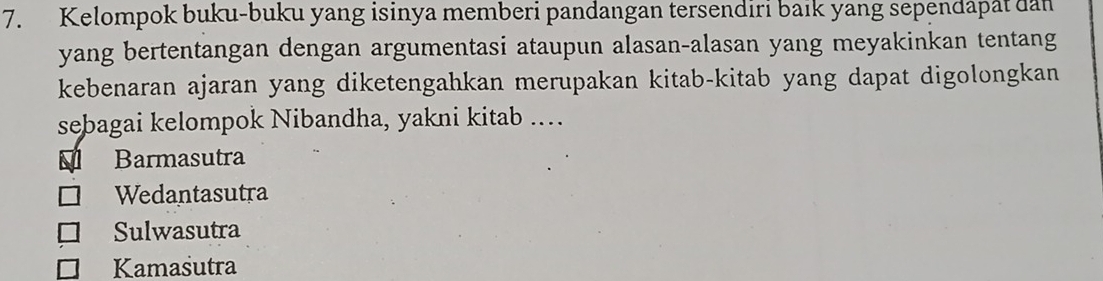 Kelompok buku-buku yang isinya memberi pandangan tersendiri baik yang sependapat dan
yang bertentangan dengan argumentasi ataupun alasan-alasan yang meyakinkan tentang
kebenaran ajaran yang diketengahkan merupakan kitab-kitab yang dapat digolongkan
sebagai kelompok Nibandha, yakni kitab ….
1 Barmasutra
Wedantasutra
Sulwasutra
Kamasutra