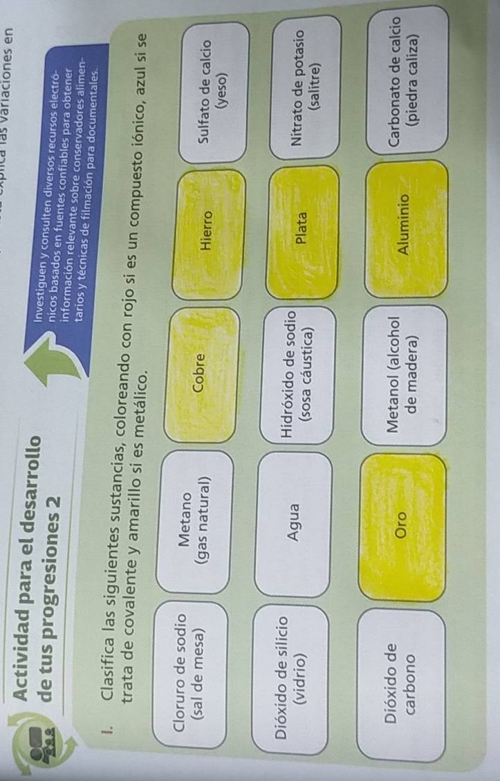 plica las variaciones en 
Actividad para el desarrollo Investiguen y consulten diversos recursos electró- 
nicos basados en fuentes confiables para obtener 
de tus progresiones 2 información relevante sobre conservadores alimen- 
tarios y técnicas de filmación para documentales. 
1. Clasifica las siguientes sustancias, coloreando con rojo si es un compuesto iónico, azul si se 
trata de covalente y amarillo si es metálico. 
Cloruro de sodio Metano Cobre Sulfato de calcio 
(sal de mesa) (gas natural) Hierro 
(yeso) 
Dióxido de silicio Hidróxido de sodio Nitrato de potasio 
Agua Plata 
(vidrio) (sosa cáustica) 
(salitre) 
Dióxido de Metanol (alcohol Aluminio Carbonato de calcio 
Oro 
carbono de madera) (piedra caliza)