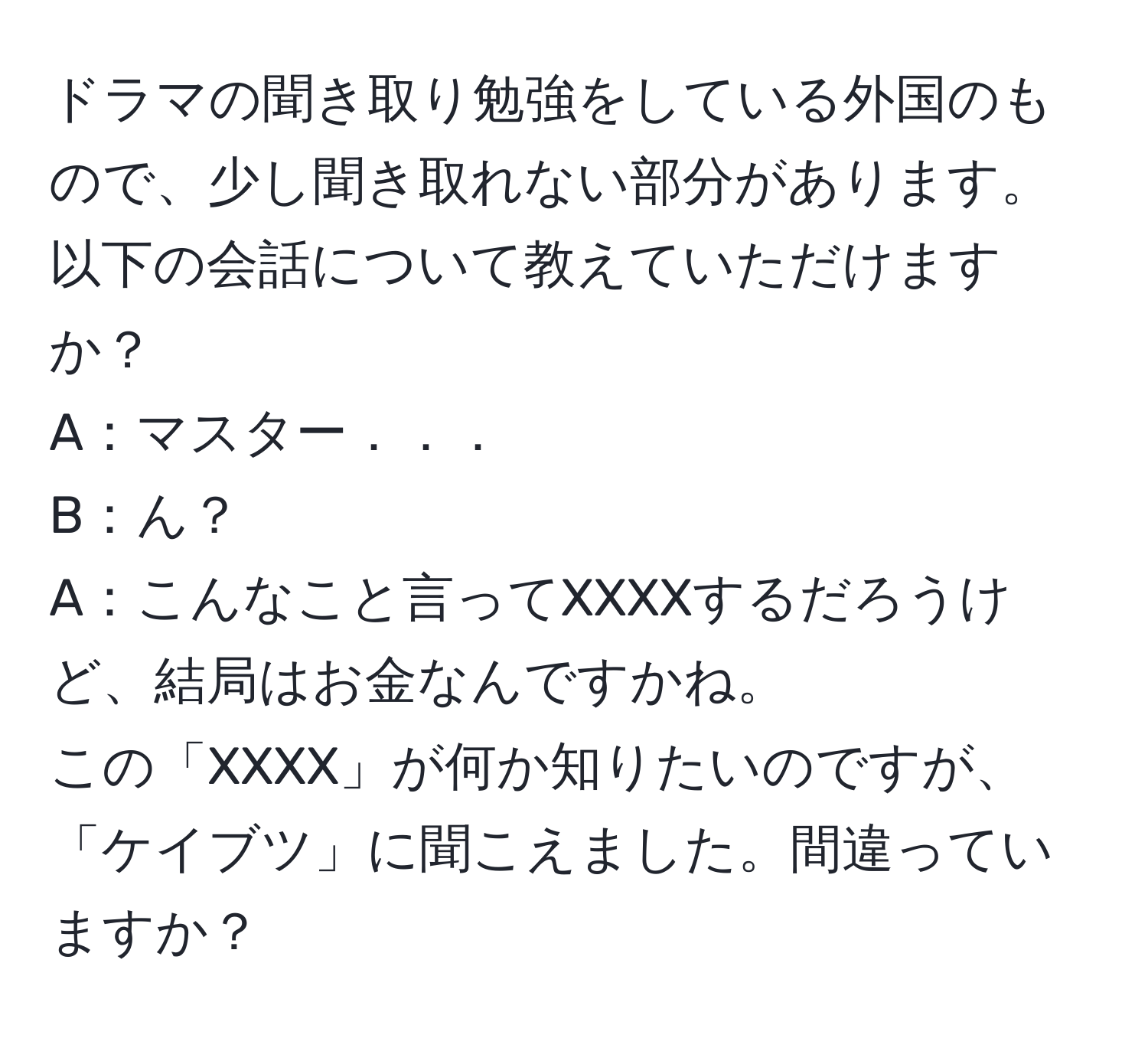 ドラマの聞き取り勉強をしている外国のもので、少し聞き取れない部分があります。以下の会話について教えていただけますか？  
A：マスター．．．  
B：ん？  
A：こんなこと言ってXXXXするだろうけど、結局はお金なんですかね。  
この「XXXX」が何か知りたいのですが、「ケイブツ」に聞こえました。間違っていますか？