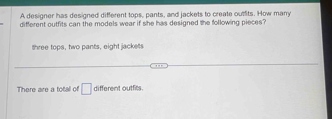 A designer has designed different tops, pants, and jackets to create outfits. How many
different outfits can the models wear if she has designed the following pieces?
three tops, two pants, eight jackets
There are a total of □ different outfits.