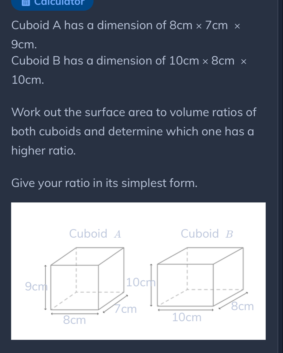 Calculator 
Cuboid A has a dimension of 8cm* 7cm*
9cm. 
Cuboid B has a dimension of 10cm* 8cm*
10cm. 
Work out the surface area to volume ratios of 
both cuboids and determine which one has a 
higher ratio. 
Give your ratio in its simplest form. 
Cuboid A Cuboid B