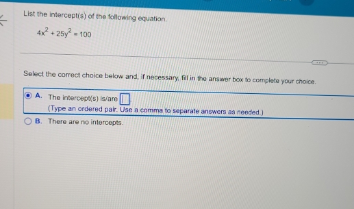 List the intercept(s) of the following equation.
4x^2+25y^2=100
Select the correct choice below and, if necessary, fill in the answer box to complete your choice.
A. The intercept(s) is/are
(Type an ordered pair. Use a comma to separate answers as needed.)
B. There are no intercepts.