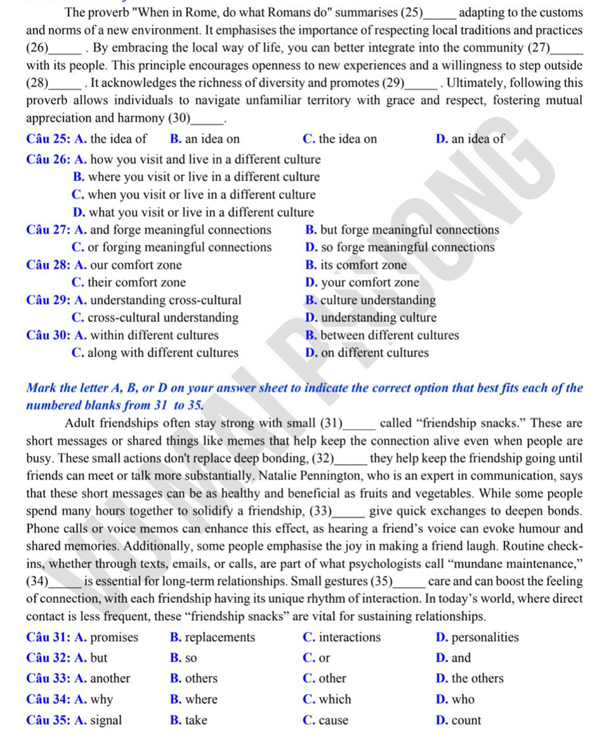 The proverb "When in Rome, do what Romans do" summarises (25)_ adapting to the customs
and norms of a new environment. It emphasises the importance of respecting local traditions and practices
(26)_ . By embracing the local way of life, you can better integrate into the community (27)_
with its people. This principle encourages openness to new experiences and a willingness to step outside
(28)_ . It acknowledges the richness of diversity and promotes (29)_ . Ultimately, following this
proverb allows individuals to navigate unfamiliar territory with grace and respect, fostering mutual
appreciation and harmony (30)_ .
Câu 25: A. the idea of B. an idea on C. the idea on D. an idea of
Câu 26: A. how you visit and live in a different culture
B. where you visit or live in a different culture
C. when you visit or live in a different culture
D. what you visit or live in a different culture
Câu 27: A. and forge meaningful connections B. but forge meaningful connections
C. or forging meaningful connections D. so forge meaningful connections
Câu 28: A. our comfort zone B. its comfort zone
C. their comfort zone D. your comfort zone
Câu 29: A. understanding cross-cultural B. culture understanding
C. cross-cultural understanding D. understanding culture
Câu 30: A. within different cultures B. between different cultures
C. along with different cultures D. on different cultures
Mark the letter A, B, or D on your answer sheet to indicate the correct option that best fits each of the
numbered blanks from 31 to 35.
Adult friendships often stay strong with small (31)_ called “friendship snacks.” These are
short messages or shared things like memes that help keep the connection alive even when people are
busy. These small actions don't replace deep bonding, (32) _they help keep the friendship going until
friends can meet or talk more substantially. Natalie Pennington, who is an expert in communication, says
that these short messages can be as healthy and beneficial as fruits and vegetables. While some people
spend many hours together to solidify a friendship, (33)_ give quick exchanges to deepen bonds.
Phone calls or voice memos can enhance this effect, as hearing a friend’s voice can evoke humour and
shared memories. Additionally, some people emphasise the joy in making a friend laugh. Routine check-
ins, whether through texts, emails, or calls, are part of what psychologists call “mundane maintenance,”
(34)_ is essential for long-term relationships. Small gestures (35)_ care and can boost the feeling
of connection, with each friendship having its unique rhythm of interaction. In today’s world, where direct
contact is less frequent, these “friendship snacks” are vital for sustaining relationships.
Câu 31:A. promises B. replacements C. interactions D. personalities
Câu 32:A. but B. so C. or D. and
Câu 33:A. another B. others C. other D. the others
Câu 34:A. why B. where C. which D. who
Câu 35:A. signal B. take C. cause D. count