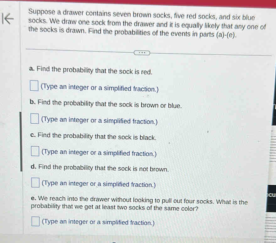 Suppose a drawer contains seven brown socks, five red socks, and six blue 
socks. We draw one sock from the drawer and it is equally likely that any one of 
the socks is drawn. Find the probabilities of the events in parts (a)-(e). 
a. Find the probability that the sock is red. 
(Type an integer or a simplified fraction.) 
b. Find the probability that the sock is brown or blue. 
(Type an integer or a simplified fraction.) 
c. Find the probability that the sock is black. 
(Type an integer or a simplified fraction.) 
d. Find the probability that the sock is not brown. 
(Type an integer or a simplified fraction.) 
cu 
e. We reach into the drawer without looking to pull out four socks. What is the 
probability that we get at least two socks of the same color? 
(Type an integer or a simplified fraction.)