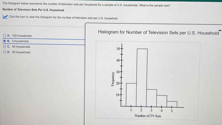 The histogram below represents the number of television sets per household for a sample of U.S. households. What is the sample size?
Number of Television Sets Per U.S. Household
Click the icon to view the histogram for the number of television sets per U.S. household.
Histogram for Number of Television Sets per U.S. Household
A. 100 households
B. 5 households
C. 50 households
D. 90 households
Number of TV Sets