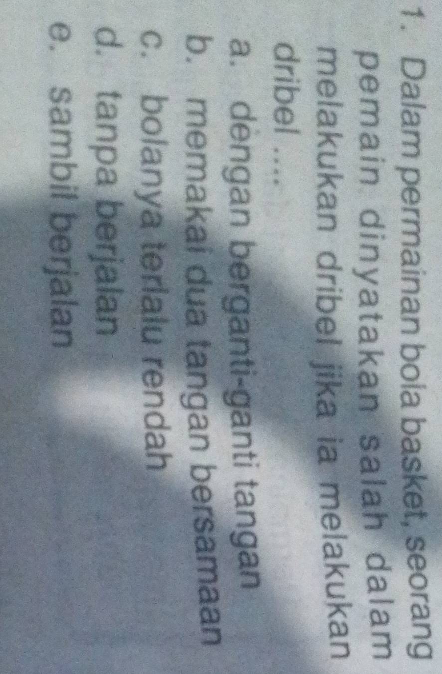 Dalam permainan bola basket, seorang
pemain dinyatakan salah dalam 
melakukan dribel jika ia melakukan
dribel ....
a. dengan berganti-ganti tangan
b. memakai dua tangan bersamaan
c. bolanya terlalu rendah
d. tanpa berjalan
e. sambil berjalan