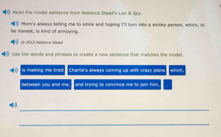 Read the model sentence from Rebecca Stead's Liar & Spy. 
Mom's always telling me to smile and hoping I'll turn into a smiley person, which, to 
be honest, is kind of annoying. 
© 2012 Rebecca Stead 
Use the words and phrases to create a new sentence that matches the model. 
is making me tired Charlie's always coming up with crazy plans which, 
between you and me, and trying to convince me to join him, 
_ 
(1 
_