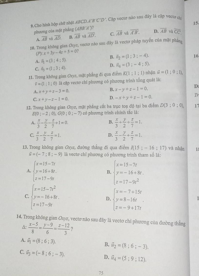 Cho hình hộp chữ nhật ABCD.. A'B'C'D 7. Cặp vectơ nào sau đây là cặp vectơ chi
15.
phương của mặt phẳng (ABB'A ´)?
A. overline AB và overline AD. B. overline AB và overline AD. C. overline AB và vector A'B'. D. overline AB và overline CC.
10. Trong không gian Oxyz, vectơ nào sau đây là vectơ pháp tuyến của mặt phẳng
(P): x+3y-4z+5=0 2
B. overline n_2=(1;3;-4). 16
A. vector n_1=(3;4;5).
C. vector n_3=(1;3;4).
D. vector n_4=(3;-4;5).
11. Trong không gian Oxyz, mặt phẳng đi qua điểm K(1;1;1) nhận vector u=(1;0;1),
overline v=(1;1;0) là cặp vectơ chỉ phương có phương trình tổng quát là:
A. x+y+z-3=0.
B. x-y+z-1=0.
D
C. x+y-z-1=0.
D. -x+y+z-1=0.
Tr
12. Trong không gian Oxyz, mặt phẳng cắt ba trục toạ độ tại ba điểm D(3;0;0), 17
E(0;-2;0),G(0;0;-7) có phương trình chính tắc là:
B.
A.  x/3 - y/2 - z/7 +1=0.  x/3 + y/2 + z/7 =1.
C.  x/3 - y/2 - z/7 =1.  x/3 - y/2 + z/7 =1.
D.
13. Trong không gian Oxyz, đường thẳng đi qua điểm I(15;-16;17) và nhận 1
overline u=(-7;8;-9) là vectơ chỉ phương có phương trình tham số là:
A. beginarrayl x=15-7t y=16+8t. z=17-9tendarray. beginarrayl x=15-7t y=-16+8t. z=17-9t^2endarray.
B.
C beginarrayl x=15-7t^2 y=-16+8t. z=17-9tendarray.
D. beginarrayl x=-7+15t y=8-16t z=-9+17tendarray.
1
14. Trong không gian Oxyz, vectơ nào sau đây là vectơ chỉ phương của đường thẳng
A:  (x-5)/8 = (y-9)/6 = (z-12)/3  ?
A. vector u_1=(8;6;3).
B. vector u_2=(8;6;-3).
C. vector u_3=(-8;6;-3).
D. vector u_4=(5;9;12).
75