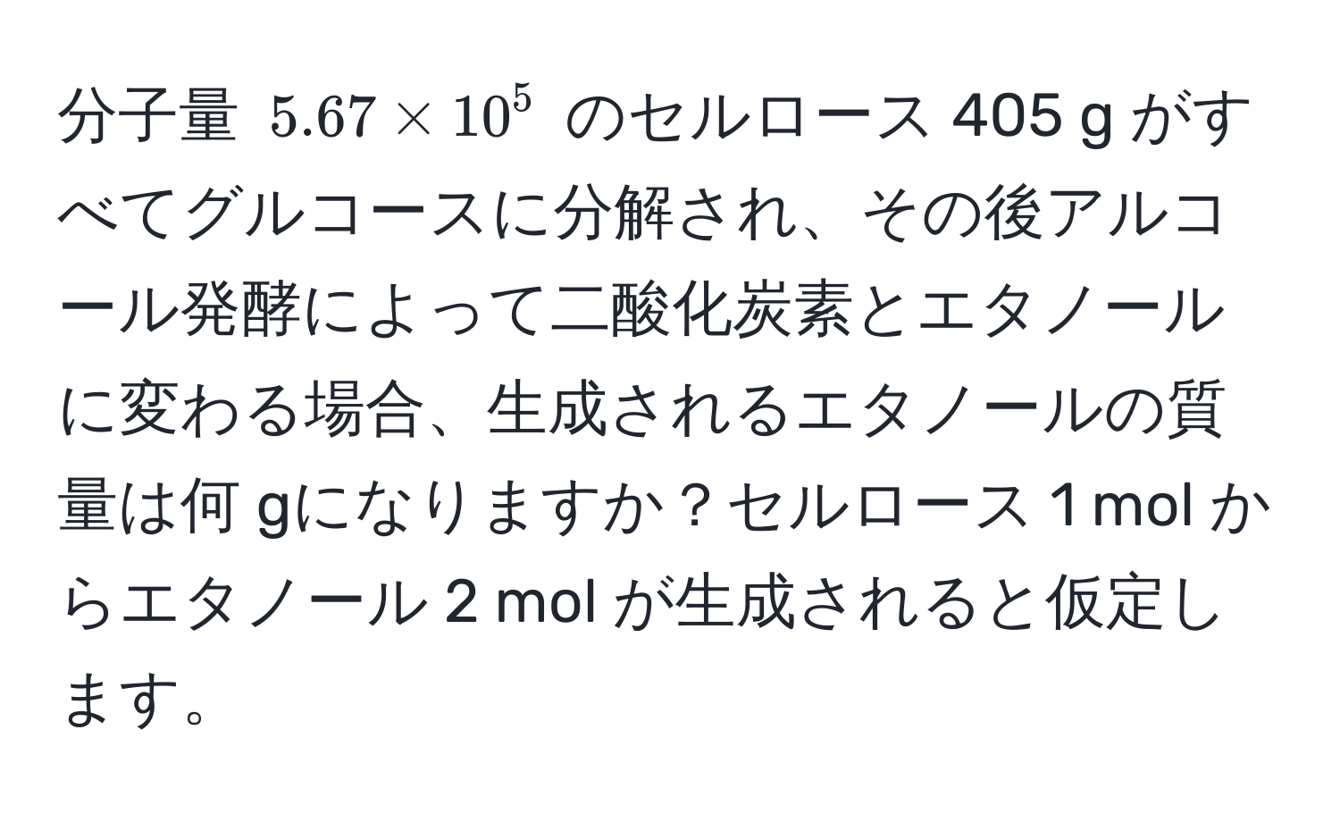 分子量 $5.67 * 10^5$ のセルロース 405 g がすべてグルコースに分解され、その後アルコール発酵によって二酸化炭素とエタノールに変わる場合、生成されるエタノールの質量は何 gになりますか？セルロース 1 mol からエタノール 2 mol が生成されると仮定します。