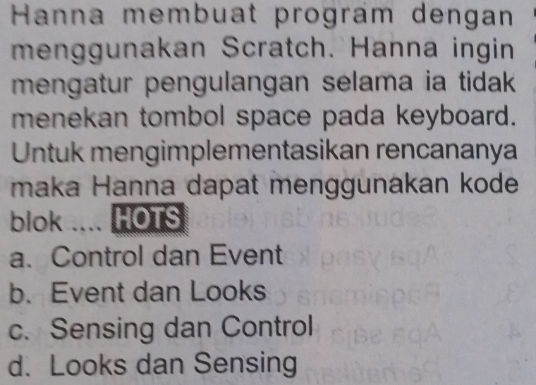 Hanna membuat prográm dengan
menggunakan Scratch. Hanna ingin
mengatur pengulangan selama ia tidak 
menekan tombol space pada keyboard.
Untuk mengimplementasikan rencananya
maka Hanna dapat menggunakan kode
blok .... HOTS
a. Control dan Event
b. Event dan Looks
c. Sensing dan Control
d. Looks dan Sensing