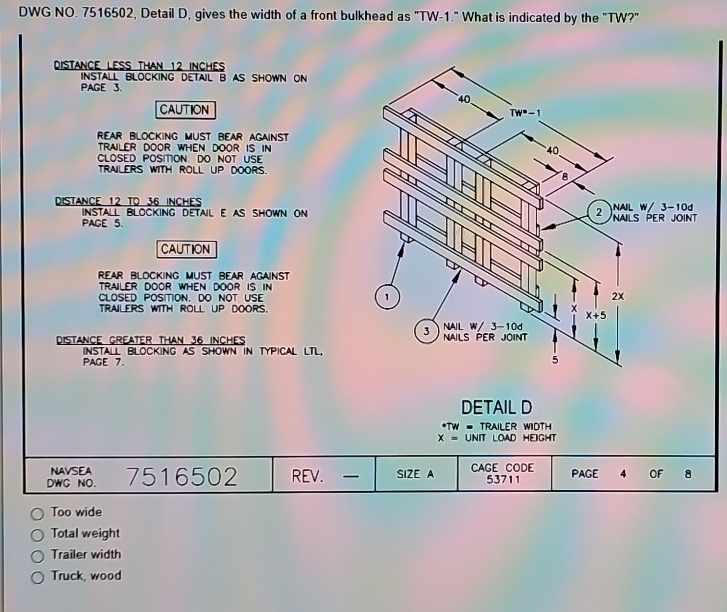 DWG NO. 7516502, Detail D, gives the width of a front bulkhead as "TW-1." What is indicated by the "TW?" 
distance less than 12 inches
INSTALL BLOCKING DETAIL B AS SHOWN ON 
PAGE 3. 
4 
CAUTION 
Tw^(·)-1 
rear bLOCKING MUSt bear AGAINST 
trailer door when door is in 40
CLOSED POSITION. DO NOT USE 
tRAILERS WITH ROLL UP dOors. 8
DISTANCE 12 TO 36 INcHEs
INSTALL BLOCKING DETAIL E AS SHOWN ON 2 NAIL W/ 3-10d
PAGE 5. NALS PER JOINT 
CAUTION 
rear blocking must bear against 
trailer door when door is in 
CLOSED POSITION. DO NOT USE 1 2x
trailers with roll UP dOors.
x
x+5
3 NAIL W/ 3-10d
distANCE GreAter tHAN 36 INCHES NAILS PER jOiNt 
INSTALL BLOCKING AS SHOWN IN TYPICAL LTL, 
PAGE 7. 5 
DETAIL D 
* TW = TRAILER WIDTH
x= UNIT LOAD HEIGHT 
NAVSEA 
DWC NO. 7516502 REV. _ SIZE A CAGE CODE 53711 PAGE 4 OF 8 
Too wide 
Total weight 
Trailer width 
Truck, wood