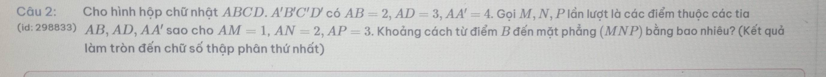 Cho hình hộp chữ nhật ABCD. A 'B'C'D' có AB=2, AD=3, AA'=4. Gọi M, N, Plần lượt là các điểm thuộc các tia 
(id: 298833) AB , AD, AA' sao cho AM=1, AN=2, AP=3. Khoảng cách từ điểm B đến mặt phẳng (MNP) bằng bao nhiêu? (Kết quả 
làm tròn đến chữ số thập phân thứ nhất)