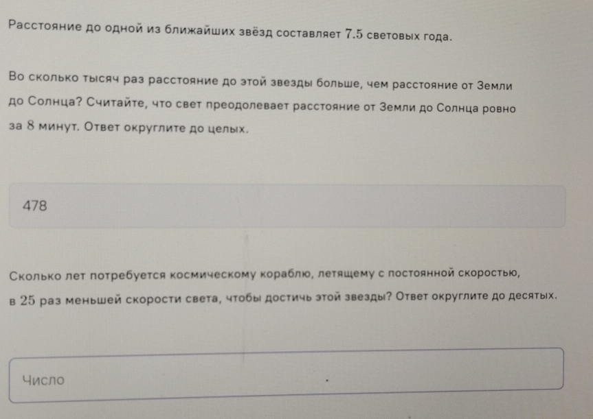 Pасстояние до одной из ближайших звёзд составляет 7.5 световых года. 
Во сколько тысяч раз расстояние до этой звезды больше, чем расстояние от Земли 
до Солнца? Считайτе, что свет лреодолевает расстояние от Земли до Солнца ровно 
за 8 минут. Ответ округлите до целых. 
478 
Сколько лет лотребуется космическому кораблю, летяшему слостоянной скоростью, 
в 25 раз меньшей скорости света, чтобы достичь этой звезды? Ответ округлите до десятых. 
число