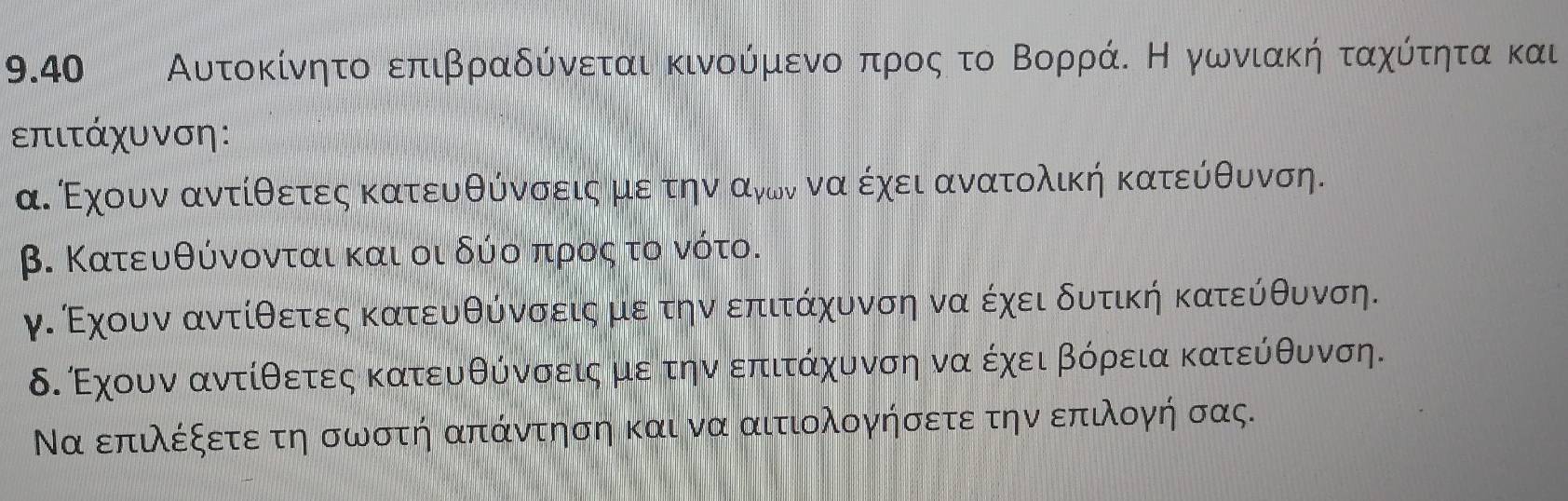 9.40 Αυτοκίνητο επιβραδύνεται κινούμενοοαπροςα το ΒορράΚ Η γωνιακήταχύτητα και 
επιτάχυνση: 
α. Εχουν αντίθετες κατευθύνσειςα μεατηναανονναοέχει ανατολική κατεύθυνση. 
β. Κατευθύνονται και οι δύο προς το νότο. 
γ. Εχουν αντίθετες κατευθύνσειςα μεατηναδεπιτάχυνση να έχει δυτική κατεύθυνση. 
δ. Έχουν αντίθετεςα κατευθύνσειςαμερ τηνδεπιτάχυνση να έχει βόρεια κατεύθυνση. 
Να επιλέξετεε τη σωστή απάντηση και να αιτιολογήσετε την επιλογή σας.