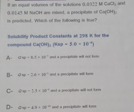 If an equal volumes of the solutions 0.0322MCaCl_2 and
0.0145 M NaOH are mixed, a precipitate of Ca(OH)_2
is predicted. Which of the following is true?
Solubility Product Constants at 298 K for the
compound Ca(OH)_2(Ksp=5.0* 10^(-6))
A- Qsp=8.5* 10^(-7) and a precipitate will not form
B- Qsp=2.6* 10^(-5) and a precipitate will form
C- Qsp-2.5* 10^(-4) and a precipitate will not form
D- Qsp=4.9* 10^(-10) and a precipitate will form