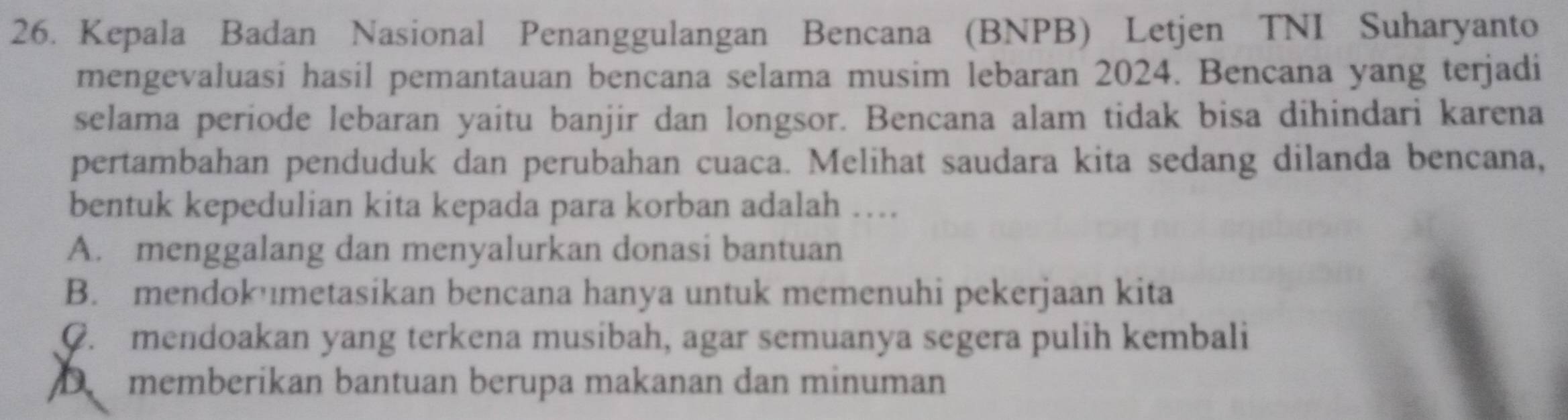 Kepala Badan Nasional Penanggulangan Bencana (BNPB) Letjen TNI Suharyanto
mengevaluasi hasil pemantauan bencana selama musim lebaran 2024. Bencana yang terjadi
selama periode lebaran yaitu banjir dan longsor. Bencana alam tidak bisa dihindari karena
pertambahan penduduk dan perubahan cuaca. Melihat saudara kita sedang dilanda bencana,
bentuk kepedulian kita kepada para korban adalah …
A. menggalang dan menyalurkan donasi bantuan
B. mendok metasikan bencana hanya untuk memenuhi pekerjaan kita
C. mendoakan yang terkena musibah, agar semuanya segera pulih kembali
D memberikan bantuan berupa makanan dan minuman