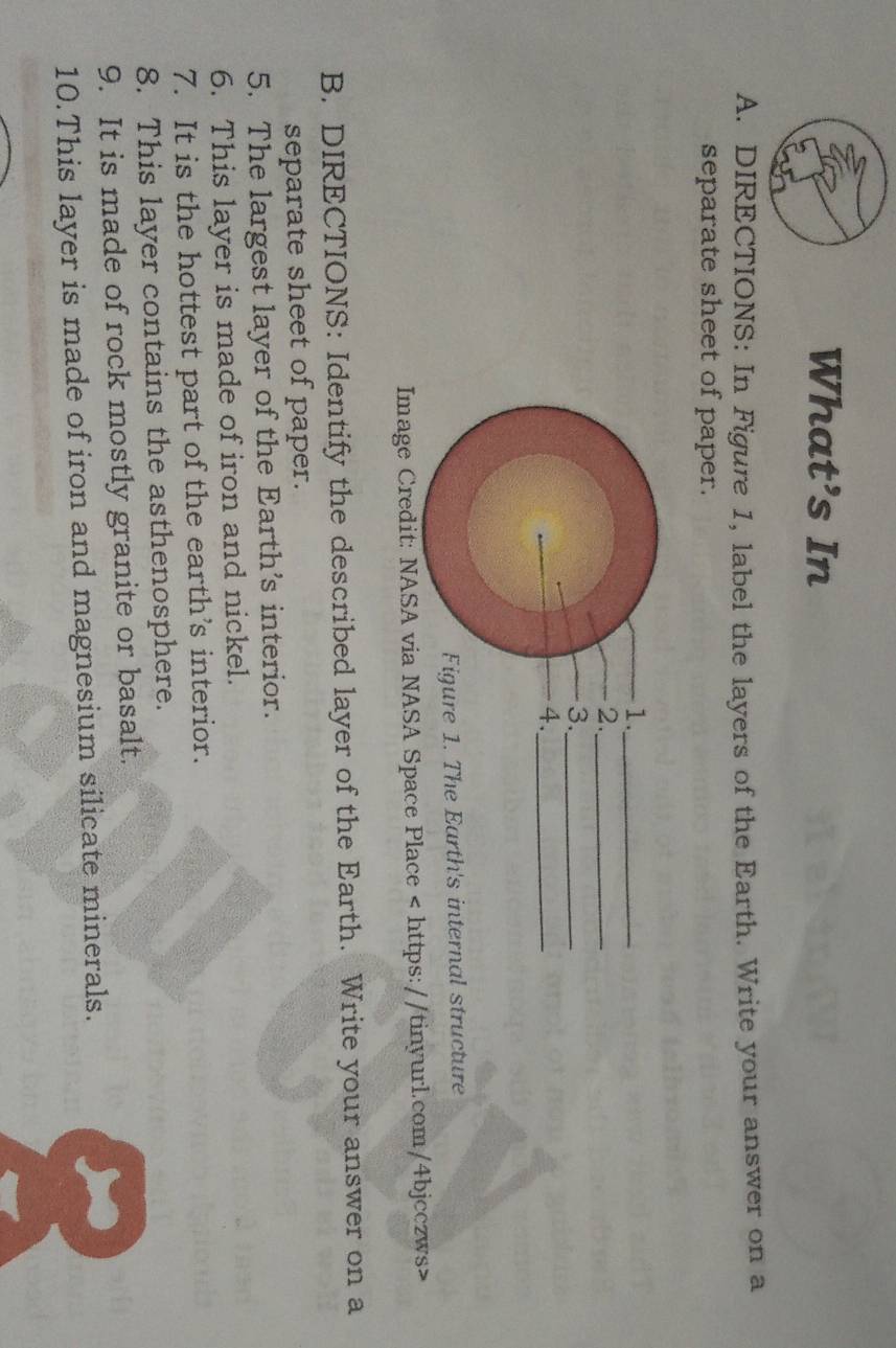 What’s In 
A. DIRECTIONS: In Figure 1, label the layers of the Earth. Write your answer on a 
separate sheet of paper. 
1._ 
2._ 
3._ 
4._ 
Figure 1. The Earth's internal structure 
Image Credit: NASA via NASA Space Place
B. DIRECTIONS: Identify the described layer of the Earth. Write your answer on a 
separate sheet of paper. 
5. The largest layer of the Earth's interior. 
6. This layer is made of iron and nickel. 
7. It is the hottest part of the earth’s interior. 
8. This layer contains the asthenosphere. 
9. It is made of rock mostly granite or basalt. 
10.This layer is made of iron and magnesium silicate minerals.