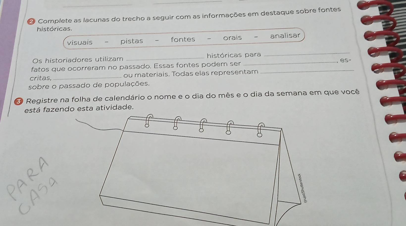 ② Complete as lacunas do trecho a seguir com as informações em destaque sobre fontes
históricas.
visuais pistas fontes orais analisar
Os historiadores utilizam _históricas para
_
fatos que ocorreram no passado. Essas fontes podem ser __, es-
critas,_ ou materiais. Todas elas representam
sobre o passado de populações.
3 Registre na folha de calendário o nome e o dia do mês e o dia da semana em que você
está fazendo esta atividade.