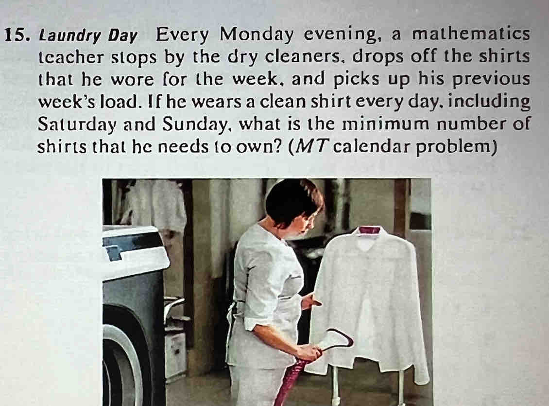 Laundry Day Every Monday evening, a mathematics 
teacher stops by the dry cleaners, drops off the shirts 
that he wore for the week, and picks up his previous 
week's load. If he wears a clean shirt every day, including 
Saturday and Sunday, what is the minimum number of 
shirts that he needs to own? (MT calendar problem)