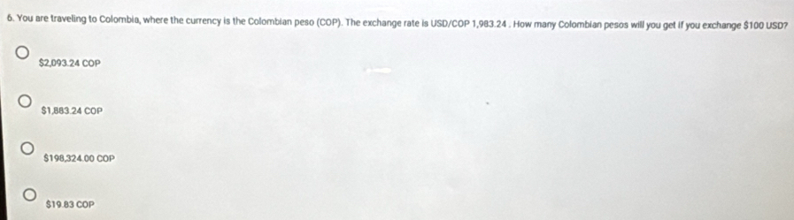 You are traveling to Colombia, where the currency is the Colombian peso (COP). The exchange rate is USD/COP 1,983.24. How many Colombian pesos will you get if you exchange $100 USD?
$2,093.24 COP
$1,883.24 COP
$198,324.00 COP
$19.83 COP