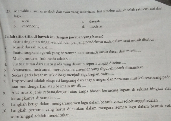 Memilikı susunan melodi dan syair yang sederhana, hal tersebut adalah salah satu ciri-ciri dari
lagu ...
a. TOCK c. daerah
b. keroncong d. modern
Isilah titik-titik di bawah ini dengan jawaban yang benar!
1. Suatu tingkatan tinggi-rendah dan panjang pendeknya nada dalam seni musik disebut ....
2. Musik daerah adalah ...
3. Suatu rangkaian gerak yang beraturan dan menjadi unsur dasar dari musik ....
3. Musik modern Indonesia adalah ....
4. Suatu urutan dari suatu nada yang disusun seperti tangga disebut ....
5. Aransemen instrumen merupakan aransemen yang digubah untuk dimainkan ....
6. Secara garis besar musik dibagi menjadi tiga bagian, yaitu ....
7. Improvisasi adalah ekspresi langsung dari angan-angan dan perasaan musikal seseorang pad:
saat mendengarkan atau bermain musik ....
8. Alat musik jenis rebana,dengan atau tanpa hiasan kerincing logam di sekitar bingkat atau
kerangkanya dinamakar. ...
9. Langkah ketiga dalam mengaransemen lagu dalam bentuk vokal solo/tunggal adalan ....
10. Langkah pertama yang harus dilakukan dalam mengaransemen lagu dalam bentuk vok
solo/tunggal adalah menentukan …