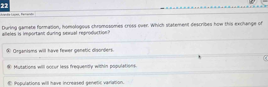 Aranda-Lopez, Fernando
During gamete formation, homologous chromosomes cross over. Which statement describes how this exchange of
alleles is important during sexual reproduction?
Ⓐ Organisms will have fewer genetic disorders.
Mutations will occur less frequently within populations.
© Populations will have increased genetic variation.