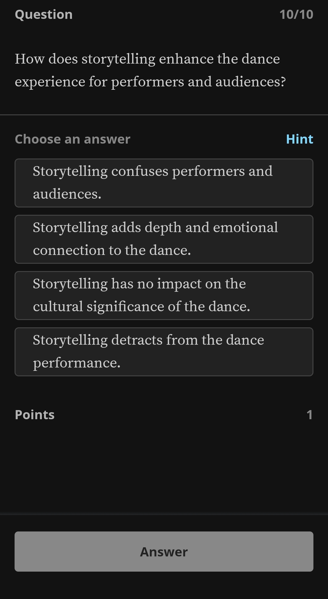 Question 10/10
How does storytelling enhance the dance
experience for performers and audiences?
Choose an answer Hint
Storytelling confuses performers and
audiences.
Storytelling adds depth and emotional
connection to the dance.
Storytelling has no impact on the
cultural significance of the dance.
Storytelling detracts from the dance
performance.
Points 1
Answer